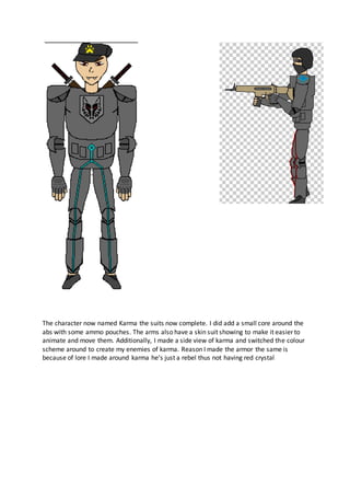 The character now named Karma the suits now complete. I did add a small core around the
abs with some ammo pouches. The arms also have a skin suit showing to make it easier to
animate and move them. Additionally, I made a side view of karma and switched the colour
scheme around to create my enemies of karma. Reason I made the armor the same is
because of lore I made around karma he’s just a rebel thus not having red crystal
 