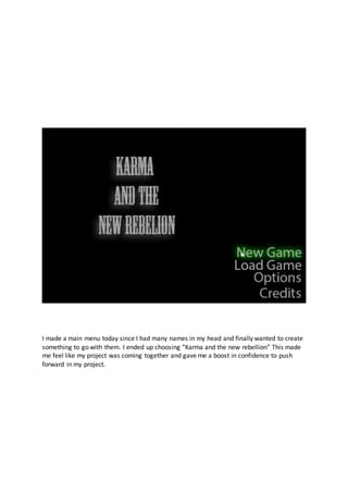 I made a main menu today since I had many names in my head and finally wanted to create
something to go with them. I ended up choosing “Karma and the new rebellion” This made
me feel like my project was coming together and gave me a boost in confidence to push
forward in my project.
 