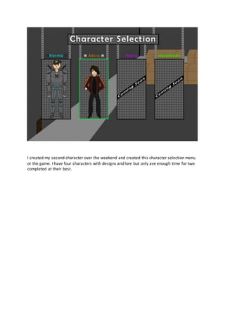 I created my second character over the weekend and created this character selection menu
or the game. I have four characters with designs and lore but only ave enough time for two
completed at their best.
 