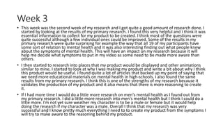 Week 3
• This week was the second week of my research and I got quite a good amount of research done. I
started by looking at the results of my primary research. I found this very helpful and I think it was
essential information to collect for my product to be created. I think most of the questions were
quite successful although a few individual ones could be improved. Some of the results in my
primary research were quite surprising for example the way that all 19 of my participants have
some sort of relation to mental health and it was also interesting finding out what people knew
about the symptoms of mental health. This will have an impact on my research because it will
help me decide what symptoms to put in my video as some need to be made more aware than
others.
• I then started to research into places that my product would be displayed and other animations
similar to mine. I started to look at why I was making my product and write a bit about why I think
this product would be useful. I found quite a lot of articles that backed up my point of saying that
we need more educational materials on mental health in high-schools. I also found the same
results from my primary research. I think this is one of the strengths of my research because it
validates the production of my product and it also means that there is more reasoning to create
it.
• If I had more time I would do a little more research on men's mental health as I found out from
my primary research. I did a little more research into men's mental health but I think I could do a
little more. I'm not yet sure weather my character is to be a male or female but it would help
doing the research if my character was a male. Overall I think that my research was very
successful and I know pretty much everything I need to to create my product from the symptoms I
will try to make aware to the reasoning behind my product.
 