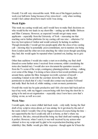 Overall, I’m still very stressed this week. With one of the biggest pushes to
work over half-term being because of my stress level – only when working
would I feel calmer about how much work I was doing.
Week Eight-
This week my casting would end, and I would have to make final decisions on
who would be the two leads in my short-film – ending up with Baillie Dobson
and Ellen Carnazza. However, as expected I would not get many more
applicants – especially from the University of York – reassuring me that
reaching out to further platforms for my casting call was wise – otherwise I’d
lose my best option of Amber and would seriously be lacking in audition.
Though (ironically) I would get two people apply after the close of my casting
call – showing they’re potentially poorcommitment, not to mention one being
from London and the other not even attaching the video (even though specifying
they had, this would again be repeated when I pointed out, leading me to give
up).
Other than auditions I would also make a start on re-drafting my final draft
(based on some further notes I received from someone, whilst considering the
notes also handed me). I would also now document the quotation research –
from the Tv scene of the script, contingency planning/problem solving – talking
over some of the things I’m doing or have done to best avoid problems or get
around them, update the films Instagram too (with a picture of myself –
something I intend to do with the castlater down the line – asking their
permission to check that it’s ok). I would also contact one location I’d found
and really liked the look of, whilst making a start on music permission.
Overall this week has be quite productive and I felt a lot more laid back and on
top of my work, with my biggest concern being with how long the short list is
going to be and on-set organisation – especially since I now have crew that’s
relying on me, as well as a cast.
Week Nine-
I would again, take a more chilled laid-back week – only really having the final
draft of my script to stress about, as I was aiming for it get done by the end of
the week (which I would). One of my biggest stresses of course being the time –
not supported bythe fact I could only edit it at home, as that’s where my
software is. But also, stressed about this being my final draft and wanting to get
it perfect. However, when I sent it, it was well received by my actress who
claimed to love my script and by glad to be on production (backing up her
reliability) But, Baillie would give little response – though again he’d been the
 