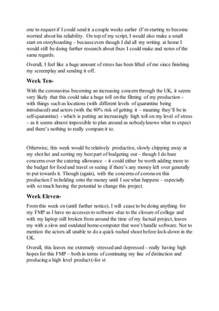 one to request if I could send it a couple weeks earlier (I’m starting to become
worried about his reliability. On top of my script, I would also make a small
start on storyboarding – becauseeven though I did all my writing at home I
would still be doing further research about fixes I could make and notes of the
same regards.
Overall, I feel like a huge amount of stress has been lifted of me since finishing
my screenplay and sending it off.
Week Ten-
With the coronavirus becoming an increasing concern through the UK, it seems
very likely that this could take a huge toll on the filming of my production –
with things such as locations (with different levels of quarantine being
introduced) and actors (with the 80% risk of getting it – meaning they’ll be in
self-quarantine) - which is putting an increasingly high toll on my level of stress
– as it seems almost impossible to plan around as nobodyknows what to expect
and there’s nothing to really compare it to.
Otherwise, this week would be relatively productive, slowly chipping away at
my shotlist and sorting my bestpart of budgeting out – though I do bare
concerns over the catering allowance – it could either be worth adding more to
the budget for food and travel or seeing if there’s any money left over generally
to put towards it. Though (again), with the concerns of coronaon this
production I’m holding onto the money until I see what happens – especially
with so much having the potential to change this project.
Week Eleven-
From this week on (until further notice), I will cease to be doing anything for
my FMP as I have no accesses to software -due to the closure of college and
with my laptop still broken from around the time of my factual project, leaves
my with a slow and outdated home-computer that won’t handle software. Not to
mention the actors all unable to do a quick rushed shootbefore lock-down in the
UK.
Overall, this leaves me extremely stressed and depressed – really having high
hopes for this FMP – both in terms of continuing my line of distinction and
producing a high level product (-for st
 