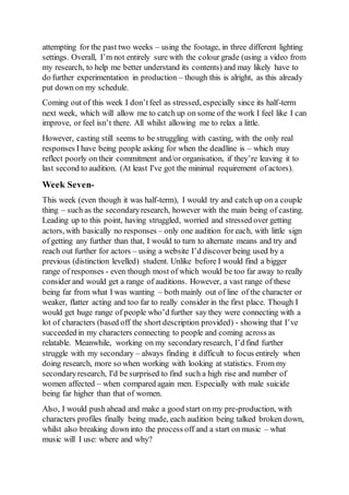 attempting for the past two weeks – using the footage, in three different lighting
settings. Overall, I’m not entirely sure with the colour grade (using a video from
my research, to help me better understand its contents) and may likely have to
do further experimentation in production – though this is alright, as this already
put down on my schedule.
Coming out of this week I don’tfeel as stressed, especially since its half-term
next week, which will allow me to catch up on some of the work I feel like I can
improve, or feel isn’t there. All whilst allowing me to relax a little.
However, casting still seems to be struggling with casting, with the only real
responses I have being people asking for when the deadline is – which may
reflect poorly on their commitment and/or organisation, if they’re leaving it to
last second to audition. (At least I've got the minimal requirement of actors).
Week Seven-
This week (even though it was half-term), I would try and catch up on a couple
thing – such as the secondaryresearch, however with the main being of casting.
Leading up to this point, having struggled, worried and stressed over getting
actors, with basically no responses – only one audition for each, with little sign
of getting any further than that, I would to turn to alternate means and try and
reach out further for actors – using a website I’d discover being used by a
previous (distinction levelled) student. Unlike before I would find a bigger
range of responses - even though most of which would be too far away to really
consider and would get a range of auditions. However, a vast range of these
being far from what I was wanting – both mainly out of line of the character or
weaker, flatter acting and too far to really consider in the first place. Though I
would get huge range of people who’d further say they were connecting with a
lot of characters (based off the short description provided) - showing that I’ve
succeeded in my characters connecting to people and coming across as
relatable. Meanwhile, working on my secondaryresearch, I’d find further
struggle with my secondary – always finding it difficult to focus entirely when
doing research, more so when working with looking at statistics. From my
secondaryresearch, I'd be surprised to find such a high rise and number of
women affected – when compared again men. Especially with male suicide
being far higher than that of women.
Also, I would push ahead and make a good start on my pre-production, with
characters profiles finally being made, each audition being talked broken down,
whilst also breaking down into the process off and a start on music – what
music will I use: where and why?
 