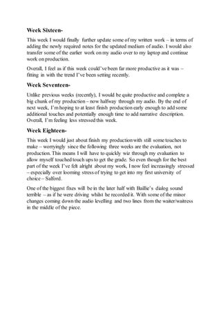 Week Sixteen-
This week I would finally further update some of my written work – in terms of
adding the newly required notes for the updated medium of audio. I would also
transfer some of the earlier work on my audio over to my laptop and continue
work on production.
Overall, I feel as if this week could’ve been far more productive as it was –
fitting in with the trend I’ve been setting recently.
Week Seventeen-
Unlike previous weeks (recently), I would be quite productive and complete a
big chunk of my production – now halfway through my audio. By the end of
next week, I’m hoping to at least finish production early enough to add some
additional touches and potentially enough time to add narrative description.
Overall, I’m feeling less stressed this week.
Week Eighteen-
This week I would just about finish my productionwith still some touches to
make – worryingly since the following three weeks are the evaluation, not
production. This means I will have to quickly wiz through my evaluation to
allow myself touched touch ups to get the grade. So even though for the best
part of the week I’ve felt alright about my work, I now feel increasingly stressed
– especially over looming stress of trying to get into my first university of
choice – Salford.
One of the biggest fixes will be in the later half with Baillie’s dialog sound
terrible – as if he were driving whilst he recorded it. With some of the minor
changes coming down the audio levelling and two lines from the waiter/waitress
in the middle of the piece.
 