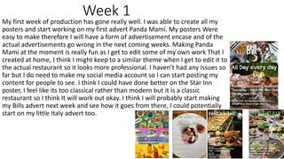 Week 1
My first week of production has gone really well. I was able to create all my
posters and start working on my first advert Panda Mami. My posters Were
easy to make therefore I will have a form of advertisement encase and of the
actual advertisements go wrong in the next coming weeks. Making Panda
Mami at the moment is really fun as I get to edit some of my own work That I
created at home, I think I might keep to a similar theme when I get to edit it to
the actual restaurant so it looks more professional. I haven’t had any issues so
far but I do need to make my social media account so I can start posting my
content for people to see. I think I could have done better on the Star Inn
poster, I feel like its too classical rather than modern but it is a classic
restaurant so I think It will work out okay. I think I will probably start making
my Bills advert next week and see how it goes from there, I could potentially
start on my little Italy advert too.
 