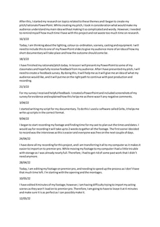 Afterthis,Istartedmy researchon topicsrelatedtothese themesandIbeganto create my
pitch/rationalePowerPoint.Whilecreatingmypitch,Itookinconsiderationwhatwouldmake my
audience understandmymainideawithoutmakingitsocomplicatedandwordy.However,Ineeded
to remindmyself howmuchtime Ihave withthisprojectandnotwaste too much time onresearch.
16/3/22
Today,I am thinkingaboutthe lighting,colourco-ordination,scenery,castingandequipment.Iwill
needtoinclude thistoone of myPowerPointslidestogive myaudience more of anideaof how my
short documentarywill take place andhow the outcome shouldcome be.
18/3/22
I have finishedmyrationale/pitchtoday. InlessonIwillpresentmyPowerPointtosome of my
classmatesandhopefullyreceive feedbackfrommyaudience.AfterIhave presentedmypitch,Iwill
needtocreate a feedbacksurvey.Bydoingthis,itwill helpme asitwill give me anideaof what my
audience wouldlike,anditwill putme onthe rightpath to continue withpostproductionand
recording.
21/3/22
For my surveyIreceivedhelpfulfeedback.IcreatedaPowerPointandincludedscreenshotsof my
surveyforevidence andexplainedhowthishelpsme asthere wasn'tany negative comments.
3/04/22
I startedwritingmyscriptfor my documentary.TodothisI useda software calledCeltx,ithelpsme
write upscriptsin the correct format.
9/04/22
I beganto start recordingmyfootage andfindingtime formycast to planout the timesanddates.I
wouldsayfor recordingitwill take upto 2 weekstogatherall the footage.The firstscene Idecided
to recordwas the interviewsasthisiseasierand everyone wasfree onthe nextcouple of days.
24/04/22
I have done all my recordingforthisproject,andI am transferringitall to mycomputeras it makesit
easiertoimporton to premierpro.While movingmyfootage tomycomputerIhad a little trouble
withstorage as I was alreadynearlyfull.Therefore,Ihadtoget ridof some pastwork that I didn’t
needanymore.
28/04/22
Today,I am editingmyfootage onpremierpro,andneedingtospeedupthe processasI don’thave
that much time left.I'm startingwiththe openingandthe montages.
10/05/22
I have edited4minutesof myfootage;however,Iamhavingdifficultytryingtoimportmyacting
scenesastheywon't loadon to premierpro.Therefore,Iamgoingto have to leave itat 4 minutes
and make sure it isas perfectas I can possiblymake it.
12/05/22
 