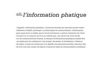 — l’information phatique
p.20




J’appelle « information phatique » toutes les données qui ajoutent servent essen-
tiellement à établir, prolonger, ou interrompre la communication. L’information
peut aussi servir à vérifier que le circuit fonctionne, à attirer l’attention de l’inter-
locuteur ou à s’assurer qu’il ne se relâche pas. Au travers de cette étude
sur les communications intimes, le manque d’informations phatiques semble être
une gène pour les utilisateurs. Les soupirs, les gestes, la localisation, l’absence
de raison, toutes ces choses que l’on signifie aux personnes proches, sans leur dire
de vive voix sont autant de signes à transcrire dans la communication numérique.
 