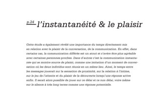 — l’instantanéité & le plaisir
p.24




Cette étude a également révélé une importance du temps directement mis
en relation avec le plaisir de la conversation, de la communication. En effet, dans
certains cas, la communication différée est un atout et s’avère être plus agréable
avec certaines personnes proches. Dans d’autres c’est la communication instanta-
née qui se montre source de plaisir, comme une imitation d’un moment de conver-
sation où les deux individus sont réunis en un même lieu. Ainsi, le temps entre
les messages jouerait sur la sensation de proximité, sur la relation à l’intime,
sur le jeu de l’attente et du plaisir de la découverte lorsqu’une réponse arrive
enfin. Il serait alors possible de jouer sur ce délai et ce non délai, voire même
sur le silence à très long terme comme une réponse potentielle.
 