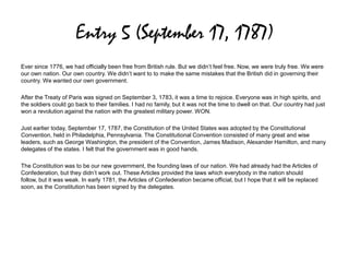 Entry 5 (September 17, 1787)
Ever since 1776, we had officially been free from British rule. But we didn’t feel free. Now, we were truly free. We were
our own nation. Our own country. We didn’t want to to make the same mistakes that the British did in governing their
country. We wanted our own government.
After the Treaty of Paris was signed on September 3, 1783, it was a time to rejoice. Everyone was in high spirits, and
the soldiers could go back to their families. I had no family, but it was not the time to dwell on that. Our country had just
won a revolution against the nation with the greatest military power. WON.
Just earlier today, September 17, 1787, the Constitution of the United States was adopted by the Constitutional
Convention, held in Philadelphia, Pennsylvania. The Constitutional Convention consisted of many great and wise
leaders, such as George Washington, the president of the Convention, James Madison, Alexander Hamilton, and many
delegates of the states. I felt that the government was in good hands.
The Constitution was to be our new government, the founding laws of our nation. We had already had the Articles of
Confederation, but they didn’t work out. These Articles provided the laws which everybody in the nation should
follow, but it was weak. In early 1781, the Articles of Confederation became official, but I hope that it will be replaced
soon, as the Constitution has been signed by the delegates.
 