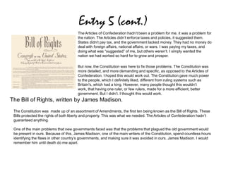 Entry 5 (cont.)
The Articles of Confederation hadn’t been a problem for me, it was a problem for
the nation. The Articles didn’t enforce taxes and policies, it suggested them.
States didn’t pay tax, and the government lacked money. They had no money do
deal with foreign affairs, national affairs, or wars. I was paying my taxes, and
doing what was “suggested” of me, but others weren’t. I simply wanted the
nation we had worked so hard for to grow and prosper.
But now, the Constitution was here to fix those problems. The Constitution was
more detailed, and more demanding and specific, as opposed to the Articles of
Confederation. I hoped this would work out. The Constitution gave much power
to the people, which I definitely liked, different from ruling systems such as
Britain's, which had a king. However, many people thought this wouldn’t
work, that having one ruler, or few rulers, made for a more efficient, better
government. But I didn’t. I thought this would work.
The Constitution was made up of an assortment of Amendments, the first ten being known as the Bill of Rights. These
Bills protected the rights of both liberty and property. This was what we needed. The Articles of Confederation hadn’t
guaranteed anything.
One of the main problems that new governments faced was that the problems that plagued the old government would
be present in ours. Because of this, James Madison, one of the main writers of the Constitution, spend countless hours
identifying the flaws in other country’s governments, and making sure it was avoided in ours. James Madison. I would
remember him until death do me apart.
The Bill of Rights, written by James Madison.
 