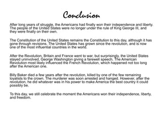 Conclusion
After long years of struggle, the Americans had finally won their independence and liberty.
The people of the United States were no longer under the rule of King George III, and
they were finally on their own.
The Constitution of the United States remains the Constitution to this day, although it has
gone through revisions. The United States has grown since the revolution, and is now
one of the most influential countries in the world.
After the Revolution, Britain and France went to war, but surprisingly, the United States
stayed uninvolved, George Washington giving a farewell speech. The American
Revolution most likely influenced the French Revolution, which happened not too long
after the American one.
Billy Baker died a few years after the revolution, killed by one of the few remaining
loyalists to the crown. The murderer was soon arrested and hanged. However, after the
revolution, he did whatever was in his power to make America the best country it could
possibly be.
To this day, we still celebrate the moment the Americans won their independence, liberty,
and freedom.
 