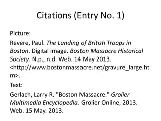 Citations (Entry No. 1)
Picture:
Revere, Paul. The Landing of British Troops in
Boston. Digital image. Boston Massacre Historical
Society. N.p., n.d. Web. 14 May 2013.
<http://www.bostonmassacre.net/gravure_large.ht
m>.
Text:
Gerlach, Larry R. "Boston Massacre." Grolier
Multimedia Encyclopedia. Grolier Online, 2013.
Web. 15 May. 2013.
 