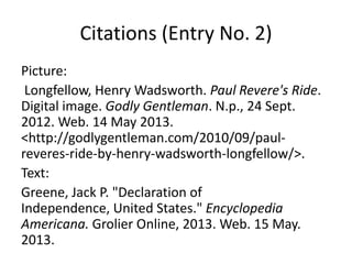 Citations (Entry No. 2)
Picture:
Longfellow, Henry Wadsworth. Paul Revere's Ride.
Digital image. Godly Gentleman. N.p., 24 Sept.
2012. Web. 14 May 2013.
<http://godlygentleman.com/2010/09/paul-
reveres-ride-by-henry-wadsworth-longfellow/>.
Text:
Greene, Jack P. "Declaration of
Independence, United States." Encyclopedia
Americana. Grolier Online, 2013. Web. 15 May.
2013.
 