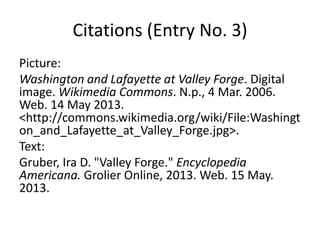 Citations (Entry No. 3)
Picture:
Washington and Lafayette at Valley Forge. Digital
image. Wikimedia Commons. N.p., 4 Mar. 2006.
Web. 14 May 2013.
<http://commons.wikimedia.org/wiki/File:Washingt
on_and_Lafayette_at_Valley_Forge.jpg>.
Text:
Gruber, Ira D. "Valley Forge." Encyclopedia
Americana. Grolier Online, 2013. Web. 15 May.
2013.
 