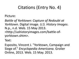 Citations (Entry No. 4)
Picture:
Battle of Yorktown: Capture of Redoubt at
Yorktown. Digital image. U.S. History Images.
N.p., n.d. Web. 15 May 2013.
<http://ushistoryimages.com/battle-of-
yorktown.shtm>.
Text:
Esposito, Vincent J. "Yorktown, Campaign and
Siege of." Encyclopedia Americana. Grolier
Online, 2013. Web. 15 May. 2013.
 