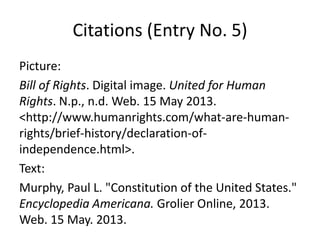 Citations (Entry No. 5)
Picture:
Bill of Rights. Digital image. United for Human
Rights. N.p., n.d. Web. 15 May 2013.
<http://www.humanrights.com/what-are-human-
rights/brief-history/declaration-of-
independence.html>.
Text:
Murphy, Paul L. "Constitution of the United States."
Encyclopedia Americana. Grolier Online, 2013.
Web. 15 May. 2013.
 
