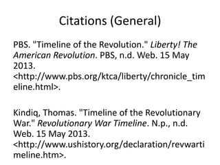 Citations (General)
PBS. "Timeline of the Revolution." Liberty! The
American Revolution. PBS, n.d. Web. 15 May
2013.
<http://www.pbs.org/ktca/liberty/chronicle_tim
eline.html>.
Kindiq, Thomas. "Timeline of the Revolutionary
War." Revolutionary War Timeline. N.p., n.d.
Web. 15 May 2013.
<http://www.ushistory.org/declaration/revwarti
meline.htm>.
 