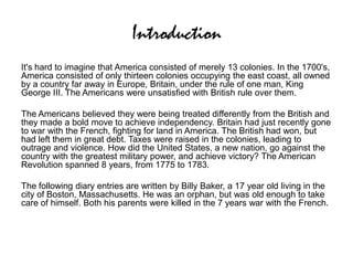 Introduction
It's hard to imagine that America consisted of merely 13 colonies. In the 1700's,
America consisted of only thirteen colonies occupying the east coast, all owned
by a country far away in Europe, Britain, under the rule of one man, King
George III. The Americans were unsatisfied with British rule over them.
The Americans believed they were being treated differently from the British and
they made a bold move to achieve independency. Britain had just recently gone
to war with the French, fighting for land in America. The British had won, but
had left them in great debt. Taxes were raised in the colonies, leading to
outrage and violence. How did the United States, a new nation, go against the
country with the greatest military power, and achieve victory? The American
Revolution spanned 8 years, from 1775 to 1783.
The following diary entries are written by Billy Baker, a 17 year old living in the
city of Boston, Massachusetts. He was an orphan, but was old enough to take
care of himself. Both his parents were killed in the 7 years war with the French.
 