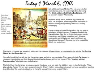 Entry 1 (March 6, 1770)
Is it right to call myself British? I’m not sure, but after
yesterday’s events, I’m beginning to think it’s wrong.
The British soldiers killed 4 fellow Bostonians, with
no apparent reason. What cruelty!
My name is Billy Baker, and both my parents are
dead. I’m an orphan, and live by myself in the town of
Boston. I barely get by working at the dock, barely
scraping by.
I have considered myself British all my life, my parents
both being of British descent. They even fought in the
French Indian War! But us British that moved over to
the colonies aren’t being treated as such. Were we
supposed to stand idly by and watch our friends get
slaughtered like cows? We deserved to be treated like
British, not under them.
The events in the past few years only reinforced this message. We were taxed on countless things, with the Tea Act, the
Stamp Act, the Sugar Act, etc.
Normally, I would be fine with tax, but the problem was, we had no representation. There was nobody in Parliament to
represent the colonists, and King George III just did as he pleased, without our consent. This “Taxation without
Representation” infuriated many, including me.
The British had their fair share of excuses, saying they taxed us to pay back the debt they were in after fighting the 7 Year
War with the French. Yet why were taxes not raised in Britain? Had my beloved parents would not have wanted their sacrifice
to end like this. We were being deprived of the rights we ought have, and we didn’t like it.
Right: Paul
Revere’s
depiction of the
Boston
Tea
Party, showing
British soldiers
firing on
helpless
citizens, riling
up the colonists.
 
