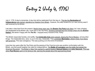Entry 2 (July 4, 1776)
July 4, 1776. A day to remember. A day that will be celebrated from this day on. The day the Declaration of
Independence was signed, signaling our freedom from Britain. However, this step forward for our new country wasn’t
well received by the British.
Lets take a step back from the present. Nearly three years ago, the Boston Tea Party took place. As I was unhappy
and displeased at the British rule, I took part in the Tea Party, dumping imported tea from foreign ships into the Boston
Harbor. We weren’t happy with the Tea Act. I enjoyed every moment of the “Party.”
The British responded harshly, and swiftly. The Intolerable Acts were passed, closing the Port of Boston, among other
things. The Intolerable Acts, were, to put it one way, intolerable. They prohibited Manhattan, where I lived, from being
self governed. This was outrageous. This was pushing us to the brink of revolution.
Less than two years after the Tea Party and the passing of the Coercive acts was another confrontation with the
British, one that would heighten the need for independence. The Battle of Lexington was the battle that started the
American Revolution. The British in New York wanted to capture leaders Samuel Adams and John Hancock. This was
when Paul Revere went on his famous ride, warning the people about the approaching threat.
 