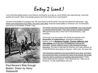 Entry 2 (cont.)
I can remember getting woken up by Revere, shouting for us to get up, as the British were approaching. I was both
excited and scared. Were more people going to die at the hands of our cruel leaders?
The start of the Battle of Lexington was “the shot heard round the world”, the shot that started the Revolution. The
British outnumbered the local militia, and seven were killed. American blood spilled on American soil. Us Americans
were furious at the British. At least, I was.
The British marched onwards towards Concord, only to be stopped
by colonial reinforcements. They were forced to retreat to Boston.
Although this was only a minor win for the Americans, I was
overjoyed.
This brings us to the present, the writing and signing of the
Declaration of Independence. Important revolutionary
leaders, such as Benjamin Franklin, Thomas Jefferson, and
John Adams met in the city of Philadelphia to discuss the
document. Thomas Jefferson was to write America’s founding
document. This was a huge step for America, but it was unknown as
to how the British were going to respond. I didn’t care. We were free.
The Declaration stated the wrongs the British have done, and when
the government does not protect the rights of the people, the people
have the right to overthrow and replace said government. These
words influenced the colonies. They influenced me. I was now an
American. To call myself British was a lie.
Paul Revere’s Ride through
Boston. Drawn by Henry
Wadsworth
 