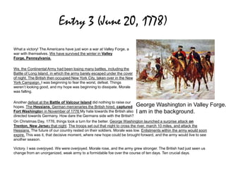 Entry 3 (June 20, 1778)
What a victory! The Americans have just won a war at Valley Forge, a
war with themselves. We have survived the winter in Valley
Forge, Pennsylvania.
We, the Continental Army had been losing many battles, including the
Battle of Long Island, in which the army barely escaped under the cover
of night. The British then occupied New York City, taken over in the New
York Campaign. I was beginning to fear the worst, defeat. Things
weren’t looking good, and my hope was beginning to dissipate. Morale
was falling.
Another defeat at the Battle of Valcour Island did nothing to raise our
hopes. The Hessians, German mercenaries the British hired, captured
Fort Washington in November of 1776 My hate towards the British also
directed towards Germany. How dare the Germans side with the British?
On Christmas Day, 1776, things took a turn for the better. George Washington launched a surprise attack on
Trenton, New Jersey that night. The troops set out that night to cross the river, march 10 miles, and attack the
Hessians. The future of our country rested on their soldiers. Morale was low. Enlistments within the army would soon
expire. This was it, that decisive moment, where new hope could be brought forward, and the army would live to see
another season.
Victory. I was overjoyed. We were overjoyed. Morale rose, and the army grew stronger. The British had just seen us
change from an unorganized, weak army to a formidable foe over the course of ten days. Ten crucial days.
George Washington in Valley Forge.
I am in the background.
 