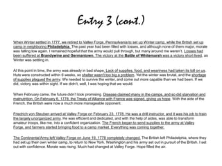 Entry 3 (cont.)
When Winter settled in 1777, we retired to Valley Forge, Pennsylvania to set up Winter camp, while the British set up
camp in neighboring Philadelphia. The past year had been filled with losses, and although none of them major, morale
was falling low again. I remained hopeful that the army would pull through, but many around me weren’t. Losses had
been suffered at Brandywine and Germantown. The victory at the Battle of Whitemarsh was a victory short lived, as
Winter was settling in.
At this point in time, the army was already in bad shape. Lack of supplies, food, and weariness had taken its toll on us.
Huts were constructed within 6 weeks, so shelter wasn’t too big a problem. Yet the winter was brutal, and the shortage
of supplies plagued the army. We needed to survive the winter, and come out more capable than we had been. If we
did, victory was within sight. If we didn’t, well, I was hoping that we would.
When February came, the future didn’t look promising. Disease claimed many in the camps, and so did starvation and
malnutrition. On February 6, 1778, the Treaty of Alliance with France was signed, giving us hope. With the aide of the
French, the British were now a much more manageable opponent.
Friedrich von Steuben arrived at Valley Forge on February 23, 1778. He was a drill instructor, and it was his job to train
the largely unorganized army. He was efficient and dedicated, and with the help of aides, was able to transform
amateur troops, like me, into a confident organization. The French began to send supplies to the army at Valley
Forge, and farmers started bringing food to a camp market. Everything was coming together.
The Continental Army left Valley Forge on June 19, 1778 completely changed. The British left Philadelphia, where they
had set up their own winter camp, to return to New York. Washington and his army set out in pursuit of the British. I set
out with confidence. Morale was rising. Much had changed at Valley Forge. Hope filled the air.
 