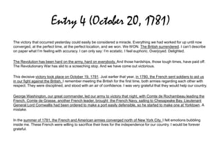 Entry 4 (October 20, 1781)
The victory that occurred yesterday could easily be considered a miracle. Everything we had worked for up until now
converged, at the perfect time, at the perfect location, and we won. We WON. The British surrendered. I can’t describe
on paper what I’m feeling with accuracy. I can only say: I’m ecstatic. I feel euphoric. Overjoyed. Delighted.
The Revolution has been hard on the army, hard on everybody. And those hardships, those tough times, have paid off.
The Revolutionary War has slid to a screeching stop. And we have come out victorious.
This decisive victory took place on October 19, 1781. Just earlier that year, in 1780, the French sent soldiers to aid us
in our fight against the British. I remember meeting the British for the first time, both armies regarding each other with
respect. They were disciplined, and stood with an air of confidence. I was very grateful that they would help our country.
George Washington, our great commander, led our army to victory that night, with Comte de Rochambeau leading the
French. Comte de Grasse, another French leader, brought the French Navy, sailing to Chesapeake Bay. Lieutenant
General Lord Cornwallis had been ordered to make a port easily defensible, so he started to make one at Yorktown. A
mistake.
In the summer of 1781, the French and American armies converged north of New York City. I felt emotions bubbling
inside me. These French were willing to sacrifice their lives for the independence for our country. I would be forever
grateful.
 