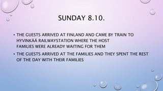 SUNDAY 8.10.
• THE GUESTS ARRIVED AT FINLAND AND CAME BY TRAIN TO
HYVINKÄÄ RAILWAYSTATION WHERE THE HOST
FAMILIES WERE ALREADY WAITING FOR THEM
• THE GUESTS ARRIVED AT THE FAMILIES AND THEY SPENT THE REST
OF THE DAY WITH THEIR FAMILIES
 