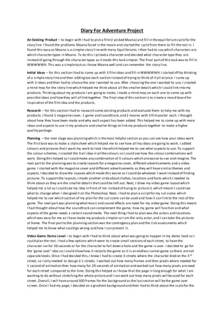 Diary For Adventure Project
An Existing Product – to begin with I had to pick a film(I picked Moana) and fill in theequilibriumcyclefor the
story line. I found the problems Moana faced in the movie and started the cyclefrom there to fill therest in. I
found this easy as Moana is a simpler story linewith many Equilibriums.I then had to say which characters are
which character types in Moana. To do this I picked a character and decided what character type they are
instead of going through the character types as itmade this task simpler.The final partof this task was to fill in
WWWWWH. This was a simpletask as I know Moana well and can remember the story line.
Initial Ideas – for this section I had to come up with 3 filmideas and fill in WWWWWH.I started off by thinking
of a simplestory lineand then addingtoo each section instead of trying to think of itall atonce. I came up
with 3 ideas and then had to choosethe one I wanted to use. After choosingthe one I wanted to use, I created
a mind map for the story linewhich helped me think about all the smaller detailswhich I could link into my
products.Thinkingabout my products I am goingto make; I made a mind map on each one to come up with
possibleideas and howthey will all link together. The final step of this section is to create a mood board for
inspiration of the filmidea and the products.
Research – for this section I had to research some existingproducts and evaluate them to help me with my
products.I found 1 magazinecover, 1 game and soundtrack,and 2 movies with 3 filmposter each. I thought
about how they have been made and why each aspect has been added. This helped me to come up with more
ideas and aspects to use in my products and smaller things to link my products together to make a higher
quality package.
Planning – the next stage was planningwhich is themost helpful section as you can see how your ideas work.
The firsttask was to make a stylesheet which helped me to see how all my ideas aregoing to work. I added
colours and pictures thatI want my work to look likewhich helped me to see what aspects to use. To support
the colour schemes, I created the trail idea in all thecolours so I could see how the colour combinations will
work. Doingthis helped as I could make any combination of 3 colours which areeasier to s ee and imagine. The
next partto the planningwas to create layouts for a magazine cover, different advertisements and a video
game. I started with the magazine cover and different advertisements as they will havesimilarthemes and
aspects.I decided to drawthe layouts which made this easier as I could do whatever I want instead of finding
pictures.To supportthe layouts,I made another slideaboutclothes,locations and fonts which I needed to
think about as they are the smaller details thatcould be left out. Next, I drew my video game layoutwhich
helped me a lot as I could see my idea in front of me instead of trying to pictureit, which meant I could see
what to change when I designed it on the Photoshop. Next, I had to plan a scriptfor my cut scene which
helped me to see which section of my plan for the cut scene can be used and how it can link to the rest of the
game. The next part was planningwhatmusic and sound effects are need for my video game. Doing this meant
I had thought about how the soundtrack can complement the game, how my game will function and what
aspects of the game needs a certain sound made. The next thing I had to plan was the actors and locations
which was easy for me as I have made my products simpler so I am the only actor,and I can take the pictures
at home. The final partto the planningsection was the contingency plan and the risk assessments which
helped me to know what could go wrong and how I can prevent it.
Video Game Demo Level – to begin with I had to think about what was going to happen in my demo level so I
could plan the rest. I had a few options which were to create small sectionsof each street, to have the
character run for 20 seconds or for the character to fall down a hole and the game is over. I decided to go for
the ‘game over’ idea so I could showhow it restarts the game as it is an endless runner game so there arenot
separatelevels.Once I had decided this,I knew I had to create 3 streets where the character died on the 3rd
street, so I only needed to design 2.1 streets. I worked out how many frames and then pixels where needed for
1 second of animation then how many for 20 seconds of animation and worked out how many pixels areneed
for each street compared to the time. Doing this helped as I know that the page is longenough for what I am
wanting to do without stretchingthe whole pictureand I can work out how many pixels will beused for each
street. Overall,I will havearound 300 frames for the background as the lastsection will bethe game over
screen. Once I had my page, I decided on a gradient background and then had to think about the scalefor the
 