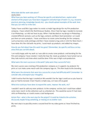What date did the work take place?
26/01/2021
What have you been working on? (Please be specific and detailed here, explain what
element of the project you have been engaged in and what type of work it is, e.g. research,
practical, planning, knowledge based, etc) - you should upload examples of the work here
that you can refer to in the text.
Today I have used Wix Logo maker to create a simple logo design for my film production
company. I have called it the Red Dinosaur Studios. Once I had my logo, I needed to recreate
it on Photoshop, so I did not have to pay. When I had decided on my design in Photoshop, I
created different pictures such as the logo, contacts and Neon Dash promotion so I could
put them on some products. I have used these to create some branding for the company
such as business cards and bags and then I have created a mug and a t-shirt for Neon Dash. I
have done this like I did with my prints, I used mock-up products and added my images.
How do you feel about how this work has gone? (Remember, be specific and focus on key
areas that you can talk about).
I am really happy with my work as I was able to create some products and branding for the
film and company I have created. I really like how the mock-up products have turned out as
they look realistic and show what could be done if this was in high scale production.
What were the main successes in the work? (why were they successful? etc).
My main success was creating a filmproduction company as it supports my products for
print as I can make some merch with the company logo on. This then leads to the branding.
What were the elements that were less successful, or you had difficulty with? (remember to
consider why and explain your thoughts).
I didn't realise that the logo I created on Wix wouldn't be the logo I could use as you have to
pay so I had to recreate it but I found a simple way, so it was still as good.
What else could you have done to expand the work, improve the work, etc?
I wouldn't want to add any more products to the company section, but I could have added
some more merch to the collection such as a blanket etc. This would be easier if I had more
skills on Photoshop as I could create a cool background.
Action Plan - what is the next step for the project? It could be linked to the activities
discussed, maybe fixing something, or moving on to another task.
My next step is to possibly create a second level for my video game as I have finished my
prints.
 
