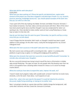 What date did the work take place?
27/01/2021
What have you been working on? (Please be specific and detailed here, explain what
element of the project you have been engaged in and what type of work it is, e.g. research,
practical, planning, knowledge based, etc) - you should upload examples of the work here
that you can refer to in the text.
I have spent 3/4 of the day looking into Adobe Animate and Adobe Character Animator. I
have looked at tutorials, YouTube videos and messed around with them. Most of this time I
have been practising the basics but then thought it was too complicated for what I am
wanting to do. I then decided to make another pixel art level using Photoshop as I know
how to make it in the time left.
How do you feel about how this work has gone? (Remember, be specific and focus on key
areas that you can talk about).
I wasn't happy that the Animation didn't work as I thought it would have been a good
addition to the package. On the other hand, I really like the background for my second
videogame level.
What were the main successes in the work? (why were they successful? etc).
My main success was coming up with a second game idea - option 1 is jumping onto
platforms to get to top or option 2 is falling whilst dodging all the platforms.
What were the elements that were less successful, or you had difficulty with? (remember to
consider why and explain your thoughts).
My less successful element was trying to teach myself the basics of Animation in Adobe
apps except Photoshop. The apps are more for arty people who like drawing more than me
and it is also good to have a drawing tablet instead of a mouse as it is easier to change
smaller details.
What else could you have done to expand the work, improve the work, etc?
I haven't made much progress today with useable work so haven't had time to create many
elements, so for the work I have done, I can’t expand on it yet.
Action Plan - what is the next step for the project? It could be linked to the activities
discussed, maybe fixing something, or moving on to another task.
Next, I am going to decide on a game idea and then slightly change the background, add
some other elements and then create the character to animate.
 
