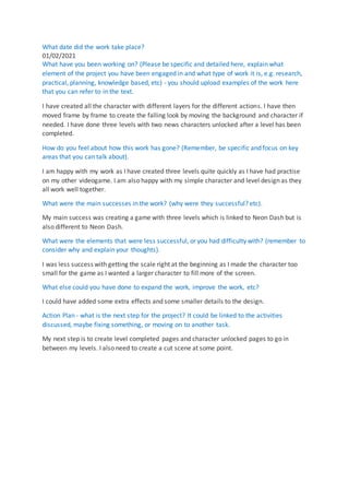 What date did the work take place?
01/02/2021
What have you been working on? (Please be specific and detailed here, explain what
element of the project you have been engaged in and what type of work it is, e.g. research,
practical, planning, knowledge based, etc) - you should upload examples of the work here
that you can refer to in the text.
I have created all the character with different layers for the different actions. I have then
moved frame by frame to create the falling look by moving the background and character if
needed. I have done three levels with two news characters unlocked after a level has been
completed.
How do you feel about how this work has gone? (Remember, be specific and focus on key
areas that you can talk about).
I am happy with my work as I have created three levels quite quickly as I have had practise
on my other videogame. I am also happy with my simple character and level design as they
all work well together.
What were the main successes in the work? (why were they successful? etc).
My main success was creating a game with three levels which is linked to Neon Dash but is
also different to Neon Dash.
What were the elements that were less successful, or you had difficulty with? (remember to
consider why and explain your thoughts).
I was less success with getting the scale right at the beginning as I made the character too
small for the game as I wanted a larger character to fill more of the screen.
What else could you have done to expand the work, improve the work, etc?
I could have added some extra effects and some smaller details to the design.
Action Plan - what is the next step for the project? It could be linked to the activities
discussed, maybe fixing something, or moving on to another task.
My next step is to create level completed pages and character unlocked pages to go in
between my levels. I also need to create a cut scene at some point.
 