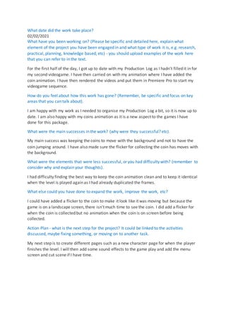 What date did the work take place?
02/02/2021
What have you been working on? (Please be specific and detailed here, explain what
element of the project you have been engaged in and what type of work it is, e.g. research,
practical, planning, knowledge based, etc) - you should upload examples of the work here
that you can refer to in the text.
For the first half of the day, I got up to date with my Production Log as I hadn't filled it in for
my second videogame. I have then carried on with my animation where I have added the
coin animation. I have then rendered the videos and put them in Premiere Pro to start my
videogame sequence.
How do you feel about how this work has gone? (Remember, be specific and focus on key
areas that you can talk about).
I am happy with my work as I needed to organise my Production Log a bit, so it is now up to
date. I am also happy with my coins animation as it is a new aspect to the games I have
done for this package.
What were the main successes in the work? (why were they successful? etc).
My main success was keeping the coins to move with the background and not to have the
coin jumping around. I have also made sure the flicker for collecting the coin has moves with
the background.
What were the elements that were less successful, or you had difficulty with? (remember to
consider why and explain your thoughts).
I had difficulty finding the best way to keep the coin animation clean and to keep it identical
when the level is played again as I had already duplicated the frames.
What else could you have done to expand the work, improve the work, etc?
I could have added a flicker to the coin to make it look like it was moving but because the
game is on a landscape screen, there isn't much time to see the coin. I did add a flicker for
when the coin is collected but no animation when the coin is on screen before being
collected.
Action Plan - what is the next step for the project? It could be linked to the activities
discussed, maybe fixing something, or moving on to another task.
My next step is to create different pages such as a new character page for when the player
finishes the level. I will then add some sound effects to the game play and add the menu
screen and cut scene if I have time.
 