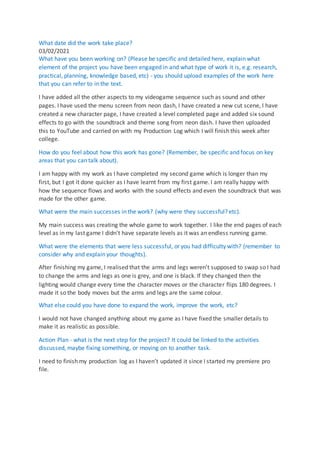 What date did the work take place?
03/02/2021
What have you been working on? (Please be specific and detailed here, explain what
element of the project you have been engaged in and what type of work it is, e.g. research,
practical, planning, knowledge based, etc) - you should upload examples of the work here
that you can refer to in the text.
I have added all the other aspects to my videogame sequence such as sound and other
pages. I have used the menu screen from neon dash, I have created a new cut scene, I have
created a new character page, I have created a level completed page and added six sound
effects to go with the soundtrack and theme song from neon dash. I have then uploaded
this to YouTube and carried on with my Production Log which I will finish this week after
college.
How do you feel about how this work has gone? (Remember, be specific and focus on key
areas that you can talk about).
I am happy with my work as I have completed my second game which is longer than my
first, but I got it done quicker as I have learnt from my first game. I am really happy with
how the sequence flows and works with the sound effects and even the soundtrack that was
made for the other game.
What were the main successes in the work? (why were they successful? etc).
My main success was creating the whole game to work together. I like the end pages of each
level as in my last game I didn't have separate levels as it was an endless running game.
What were the elements that were less successful, or you had difficulty with? (remember to
consider why and explain your thoughts).
After finishing my game, I realised that the arms and legs weren't supposed to swap so I had
to change the arms and legs as one is grey, and one is black. If they changed then the
lighting would change every time the character moves or the character flips 180 degrees. I
made it so the body moves but the arms and legs are the same colour.
What else could you have done to expand the work, improve the work, etc?
I would not have changed anything about my game as I have fixed the smaller details to
make it as realistic as possible.
Action Plan - what is the next step for the project? It could be linked to the activities
discussed, maybe fixing something, or moving on to another task.
I need to finish my production log as I haven’t updated it since I started my premiere pro
file.
 