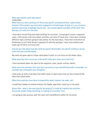 What date did the work take place?
13/01/2021
What have you been working on? (Please be specific and detailed here, explain what
element of the project you have been engaged in and what type of work it is, e.g. research,
practical, planning, knowledge based, etc) - you should upload examples of the work here
that you can refer to in the text.
I have been researching and experimenting for my prints. I am going to create a magazine
cover, a film poster and a bus advert and then any extra if I have time. I have been creating
different ideas and then going to take photos for the best ideas. I have then tried them on
Photoshop to see if that design is going to fit with the package. I have also created some
mock-ups for them on Canva.com.
How do you feel about how this work has gone? (Remember, be specific and focus on key
areas that you can talk about).
My work has gone well as I know what doesn't work so I can focus on the better ideas.
What were the main successes in the work? (why were they successful? etc).
I have narrowed down my ideas to the magazine cover, poster and bus advert.
What were the elements that were less successful, or you had difficulty with? (remember to
consider why and explain your thoughts).
I had come up with a few ideas that didn't work so spent extra time on that instead of the
ideas that would work.
What else could you have done to expand the work, improve the work, etc?
I could have looked at creative features for Adobe apps that I could use in my work.
Action Plan - what is the next step for the project? It could be linked to the activities
discussed, maybe fixing something, or moving on to another task.
I am going to take pictures with the neon trail and different outfits for my prints.
 