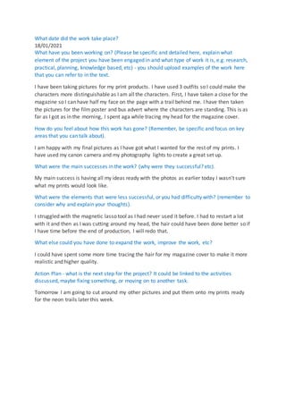 What date did the work take place?
18/01/2021
What have you been working on? (Please be specific and detailed here, explain what
element of the project you have been engaged in and what type of work it is, e.g. research,
practical, planning, knowledge based, etc) - you should upload examples of the work here
that you can refer to in the text.
I have been taking pictures for my print products. I have used 3 outfits so I could make the
characters more distinguishable as I am all the characters. First, I have taken a close for the
magazine so I can have half my face on the page with a trail behind me. I have then taken
the pictures for the film poster and bus advert where the characters are standing. This is as
far as I got as in the morning, I spent aga while tracing my head for the magazine cover.
How do you feel about how this work has gone? (Remember, be specific and focus on key
areas that you can talk about).
I am happy with my final pictures as I have got what I wanted for the rest of my prints. I
have used my canon camera and my photography lights to create a great set up.
What were the main successes in the work? (why were they successful? etc).
My main success is having all my ideas ready with the photos as earlier today I wasn't sure
what my prints would look like.
What were the elements that were less successful, or you had difficulty with? (remember to
consider why and explain your thoughts).
I struggled with the magnetic lasso tool as I had never used it before. I had to restart a lot
with it and then as I was cutting around my head, the hair could have been done better so if
I have time before the end of production, I will redo that.
What else could you have done to expand the work, improve the work, etc?
I could have spent some more time tracing the hair for my magazine cover to make it more
realistic and higher quality.
Action Plan - what is the next step for the project? It could be linked to the activities
discussed, maybe fixing something, or moving on to another task.
Tomorrow I am going to cut around my other pictures and put them onto my prints ready
for the neon trails later this week.
 