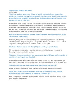 What date did the work take place?
20/01/2021
What have you been working on? (Please be specific and detailed here, explain what
element of the project you have been engaged in and what type of work it is, e.g. research,
practical, planning, knowledge based, etc) - you should upload examples of the work here
that you can refer to in the text.
I have been cutting around the neon trail and then adding colour effects so there are three
different trails. I have also added effects onto them to create a more realistic look and to
show some speed. I have then added the trails to the designs for my products so I can add
the text. Next, I started my magazine cover and created a draft which meant I could change
some things such as the spacing and small colouring.
How do you feel about how this work has gone? (Remember, be specific and focus on key
areas that you can talk about).
I am really happy with my work as all the pieces are coming together and I am thinking
about how to link the pieces together. I am glad that the neon trails have worked as I took
70 pictures but only two could be used so I needed to do it right.
What were the main successes in the work? (why were they successful? etc).
My main success was creating a realistic looking neon trail that create the look of it
following the character that is running.
What were the elements that were less successful, or you had difficulty with? (remember to
consider why and explain your thoughts).
I have had to remove a few aspects from my magazine cover as it was overcrowded, and
they weren't necessary. This meant that there was more space for the other pieces of text.
What else could you have done to expand the work, improve the work, etc?
All the problems I have found, I have fixed so I couldn’t have changed anything I did.
Action Plan - what is the next step for the project? It could be linked to the activities
discussed, maybe fixing something, or moving on to another task.
Next, I am going to add text to my film poster, billboard and my bus advert making all the
print products link together.
 