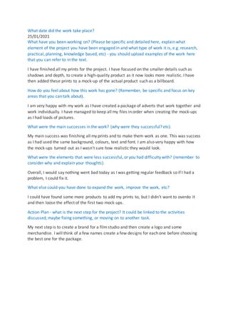 What date did the work take place?
25/01/2021
What have you been working on? (Please be specific and detailed here, explain what
element of the project you have been engaged in and what type of work it is, e.g. research,
practical, planning, knowledge based, etc) - you should upload examples of the work here
that you can refer to in the text.
I have finished all my prints for the project. I have focused on the smaller details such as
shadows and depth, to create a high-quality product as it now looks more realistic. I have
then added these prints to a mock-up of the actual product such as a billboard.
How do you feel about how this work has gone? (Remember, be specific and focus on key
areas that you can talk about).
I am very happy with my work as I have created a package of adverts that work together and
work individually. I have managed to keep all my files in order when creating the mock-ups
as I had loads of pictures.
What were the main successes in the work? (why were they successful? etc).
My main success was finishing all my prints and to make them work as one. This was success
as I had used the same background, colours, text and font. I am also very happy with how
the mock-ups turned out as I wasn't sure how realistic they would look.
What were the elements that were less successful, or you had difficulty with? (remember to
consider why and explain your thoughts).
Overall, I would say nothing went bad today as I was getting regular feedback so if I had a
problem, I could fix it.
What else could you have done to expand the work, improve the work, etc?
I could have found some more products to add my prints to, but I didn't want to overdo it
and then loose the effect of the first two mock-ups.
Action Plan - what is the next step for the project? It could be linked to the activities
discussed, maybe fixing something, or moving on to another task.
My next step is to create a brand for a filmstudio and then create a logo and some
merchandise. I will think of a few names create a few designs for each one before choosing
the best one for the package.
 