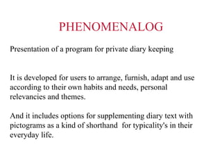 PHENOMENALOG Presentation of a program for private diary keeping It is developed for users to arrange, furnish, adapt and use  according to their own habits and needs, personal relevancies and themes. And it includes options for supplementing diary text with pictograms as a kind of shorthand  for typicality's in their everyday life. 