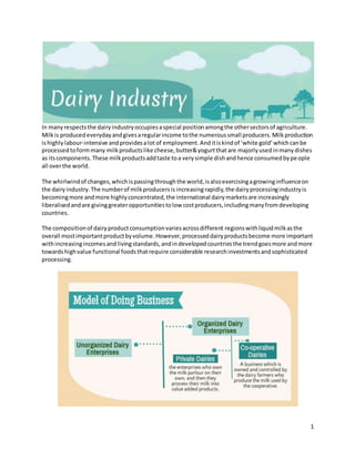 1
In manyrespectsthe dairyindustryoccupiesaspecial positionamongthe othersectorsof agriculture.
Milkis producedeverydayandgivesaregularincome tothe numeroussmall producers.Milkproduction
ishighlylabour-intensive andprovidesalot of employment. Anditiskindof ‘white gold’whichcanbe
processedtoformmany milkproductslike cheese,butter&yogurtthatare majorlyusedinmanydishes
as itscomponents. These milkproductsaddtaste toa verysimple dishandhence consumedbypeople
all overthe world.
The whirlwindof changes,whichispassingthroughthe world,isalsoexercisingagrowinginfluenceon
the dairyindustry.The numberof milkproducersis increasingrapidly,the dairyprocessingindustryis
becomingmore andmore highlyconcentrated,the international dairymarketsare increasingly
liberalisedandare givinggreateropportunitiestolow costproducers,includingmanyfromdeveloping
countries.
The compositionof dairyproductconsumptionvariesacrossdifferent regionswithliquidmilkasthe
overall mostimportantproductbyvolume.However,processeddairyproductsbecome more important
withincreasingincomesandlivingstandards,andindevelopedcountriesthe trendgoesmore andmore
towardshighvalue functional foodsthatrequire considerable researchinvestmentsandsophisticated
processing.
 