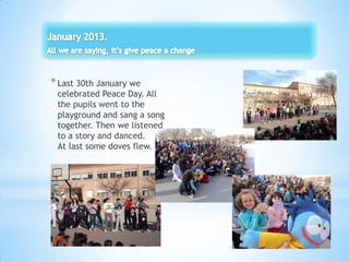 *Last 30th January we
celebrated Peace Day. All
the pupils went to the
playground and sang a song
together. Then we listened
to a story and danced.
At last some doves flew.
 