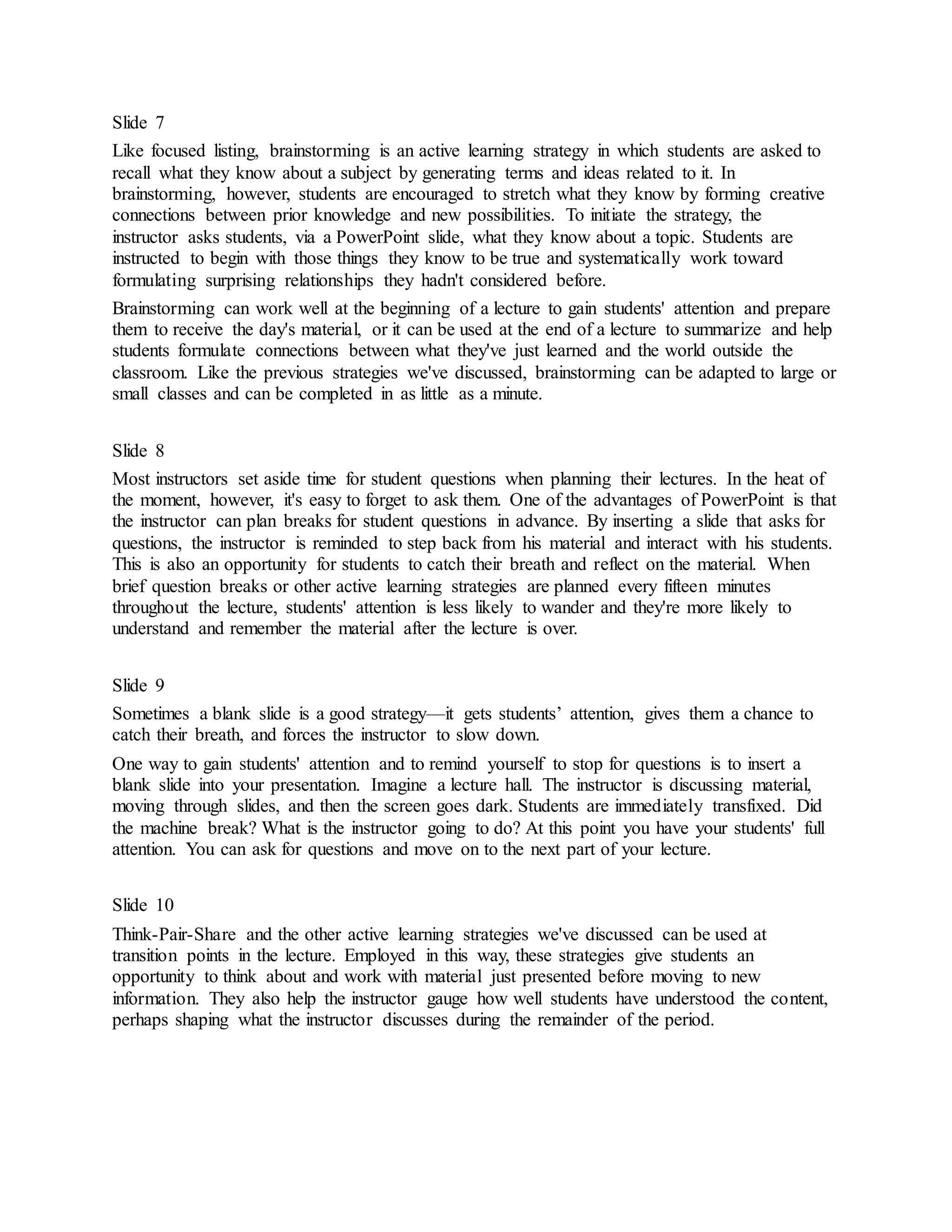 Slide 7 
Like focused listing, brainstorming is an active learning strategy in which students are asked to 
recall what they know about a subject by generating terms and ideas related to it. In 
brainstorming, however, students are encouraged to stretch what they know by forming creative 
connections between prior knowledge and new possibilities. To initiate the strategy, the 
instructor asks students, via a PowerPoint slide, what they know about a topic. Students are 
instructed to begin with those things they know to be true and systematically work toward 
formulating surprising relationships they hadn't considered before. 
Brainstorming can work well at the beginning of a lecture to gain students' attention and prepare 
them to receive the day's material, or it can be used at the end of a lecture to summarize and help 
students formulate connections between what they've just learned and the world outside the 
classroom. Like the previous strategies we've discussed, brainstorming can be adapted to large or 
small classes and can be completed in as little as a minute. 
Slide 8 
Most instructors set aside time for student questions when planning their lectures. In the heat of 
the moment, however, it's easy to forget to ask them. One of the advantages of PowerPoint is that 
the instructor can plan breaks for student questions in advance. By inserting a slide that asks for 
questions, the instructor is reminded to step back from his material and interact with his students. 
This is also an opportunity for students to catch their breath and reflect on the material. When 
brief question breaks or other active learning strategies are planned every fifteen minutes 
throughout the lecture, students' attention is less likely to wander and they're more likely to 
understand and remember the material after the lecture is over. 
Slide 9 
Sometimes a blank slide is a good strategy—it gets students’ attention, gives them a chance to 
catch their breath, and forces the instructor to slow down. 
One way to gain students' attention and to remind yourself to stop for questions is to insert a 
blank slide into your presentation. Imagine a lecture hall. The instructor is discussing material, 
moving through slides, and then the screen goes dark. Students are immediately transfixed. Did 
the machine break? What is the instructor going to do? At this point you have your students' full 
attention. You can ask for questions and move on to the next part of your lecture. 
Slide 10 
Think-Pair-Share and the other active learning strategies we've discussed can be used at 
transition points in the lecture. Employed in this way, these strategies give students an 
opportunity to think about and work with material just presented before moving to new 
information. They also help the instructor gauge how well students have understood the co ntent, 
perhaps shaping what the instructor discusses during the remainder of the period. 
 