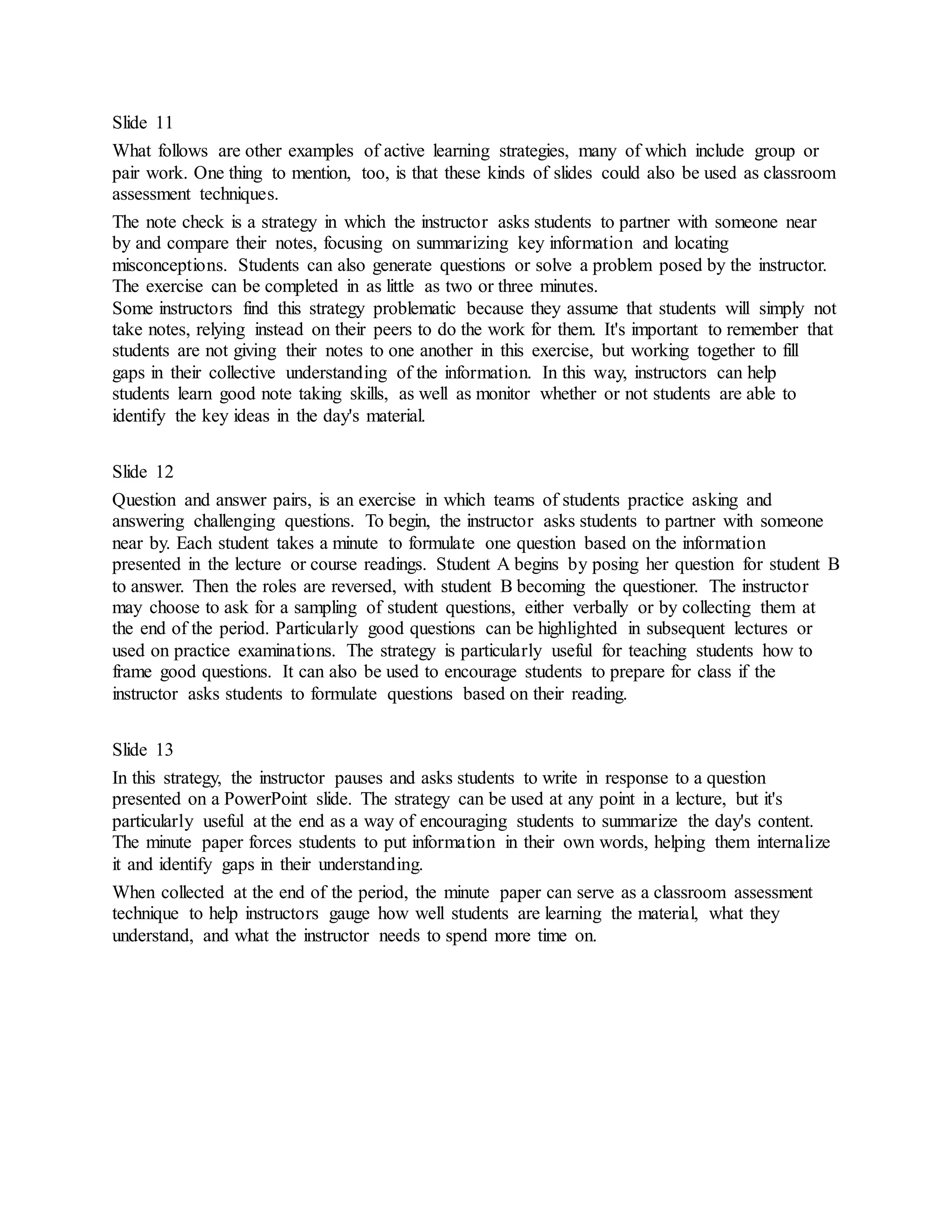 Slide 11 
What follows are other examples of active learning strategies, many of which include group or 
pair work. One thing to mention, too, is that these kinds of slides could also be used as classroom 
assessment techniques. 
The note check is a strategy in which the instructor asks students to partner with someone near 
by and compare their notes, focusing on summarizing key information and locating 
misconceptions. Students can also generate questions or solve a problem posed by the instructor. 
The exercise can be completed in as little as two or three minutes. 
Some instructors find this strategy problematic because they assume that students will simply not 
take notes, relying instead on their peers to do the work for them. It's important to remember that 
students are not giving their notes to one another in this exercise, but working together to fill 
gaps in their collective understanding of the information. In this way, instructors can help 
students learn good note taking skills, as well as monitor whether or not students are able to 
identify the key ideas in the day's material. 
Slide 12 
Question and answer pairs, is an exercise in which teams of students practice asking and 
answering challenging questions. To begin, the instructor asks students to partner with someone 
near by. Each student takes a minute to formulate one question based on the information 
presented in the lecture or course readings. Student A begins by posing her question for student B 
to answer. Then the roles are reversed, with student B becoming the questioner. The instructor 
may choose to ask for a sampling of student questions, either verbally or by collecting them at 
the end of the period. Particularly good questions can be highlighted in subsequent lectures or 
used on practice examinations. The strategy is particularly useful for teaching students how to 
frame good questions. It can also be used to encourage students to prepare for class if the 
instructor asks students to formulate questions based on their reading. 
Slide 13 
In this strategy, the instructor pauses and asks students to write in response to a question 
presented on a PowerPoint slide. The strategy can be used at any point in a lecture, but it's 
particularly useful at the end as a way of encouraging students to summarize the day's content. 
The minute paper forces students to put information in their own words, helping them internalize 
it and identify gaps in their understanding. 
When collected at the end of the period, the minute paper can serve as a classroom assessment 
technique to help instructors gauge how well students are learning the material, what they 
understand, and what the instructor needs to spend more time on. 
 