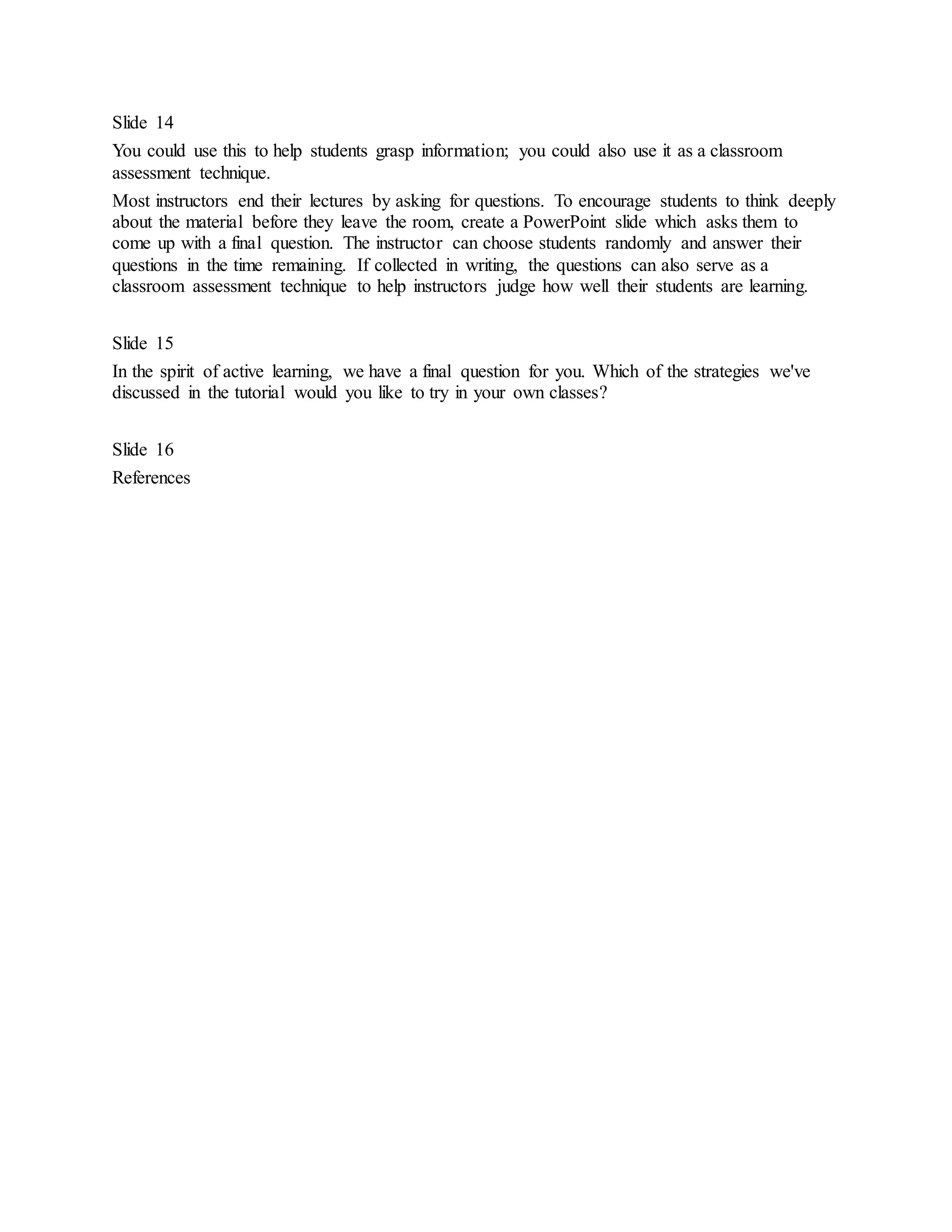 Slide 14 
You could use this to help students grasp information; you could also use it as a classroom 
assessment technique. 
Most instructors end their lectures by asking for questions. To encourage students to think deeply 
about the material before they leave the room, create a PowerPoint slide which asks them to 
come up with a final question. The instructor can choose students randomly and answer their 
questions in the time remaining. If collected in writing, the questions can also serve as a 
classroom assessment technique to help instructors judge how well their students are learning. 
Slide 15 
In the spirit of active learning, we have a final question for you. Which of the strategies we've 
discussed in the tutorial would you like to try in your own classes? 
Slide 16 
References 
