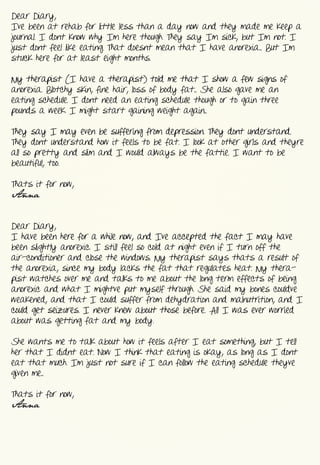 Dear  Diary,
I’ve  been  at  rehab  for  little  less  than  a  day  now  and  they  made  me  keep  a  
journal.  I  don’t  know  why  I’m  here  though.  They  say  I’m  sick,  but  I’m  not.  I  
just  don’t  feel  like  eating.  That  doesn’t  mean  that  I  have  anorexia...  But  I’m  
stuck  here  for  at  least  eight  months.


My  therapist  (I  have  a  therapist)  told  me  that  I  show  a  few  signs  of  
anorexia.  Blotchy  skin,  fine  hair,  loss  of  body  fat...  She  also  gave  me  an  
eating  schedule.  I  don’t  need  an  eating  schedule  though  or  to  gain  three  
pounds  a  week.  I  might  start  gaining  weight  again...


They  say  I  may  even  be  suffering  from  depression.  They  don’t  understand.  
They  don’t  understand  how  it  feels  to  be  fat.  I  look  at  other  girls  and  they’re  
all  so  pretty  and  slim  and  I  would  always  be  the  fattie.  I  want  to  be  
beautiful,  too.  


That’s  it  for  now,
Anna


Dear  Diary,
I  have  been  here  for  a  while  now,  and  I’ve  accepted  the  fact  I  may  have  
been  slightly  anorexic.  I  still  feel  so  cold  at  night  even  if  I  turn  off  the  
air-­conditioner  and  close  the  windows.  My  therapist  says  that’s  a  result  of  
the  anorexia,  since  my  body  lacks  the  fat  that  regulates  heat.  My  thera-­
pist  watches  over  me  and  talks  to  me  about  the  long  term  effects  of  being  
anorexic  and  what  I  might’ve  put  myself  through.  She  said  my  bones  could’ve  
weakened,  and  that  I  could  suffer  from  dehydration  and  malnutrition,  and  I  
could  get  seizures.  I  never  knew  about  those  before.  All  I  was  ever  worried  
about  was  getting  fat  and  my  body.


She  wants  me  to  talk  about  how  it  feels  after  I  eat  something,  but  I  tell  
her  that  I  didn’t  eat.  Now  I  think  that  eating  is  okay,  as  long  as  I  don’t  
eat  that  much.  I’m  just  not  sure  if  I  can  follow  the  eating  schedule  they’ve  
given  me...


That’s  it  for  now,
Anna
 