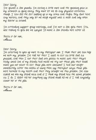 Dear  Diary,
I’ve  gained  a  few  pounds.  I’m  eating  a  little  more  and  the  gnawing  pain  in  
my  stomach  is  going  away.  They  won’t  let  me  do  any  physical  activities  
though.  I  can  feel  the  fat  building  up  in  my  arms  and  thighs.  They  don’t  have  
any  mirrors,  and  they  only  let  me  weigh  myself  once  a  week  and  only  when  
my  doctor  is  around.


I’m  attending  support  group  meetings,  and  I’ve  met  a  few  girls  there.  It’s...  
nice  talking  to  girls  like  me.  Maybe  I’ll  make  a  few  friends  here  after  all.


That’s  it  for  now,
Anna


Dear  Diary,
I’m  starting  to  open  up  more  to  my  therapist  now.  I  think  that  she  can  help  
me  with  my...  problem.  I’ve  told  her  that  I  used  to  eat  as  little  food  as  
possible,  and  then  I  cut  that  food  into  pieces  to  make  sure  that  they’re  
really  small.  One  of  my  friends  had  made  me  try  out  these  pills  that  would  
make  you  not  want  to  eat.  Those  pills  were  awesome!  I  had  lost  weight  
immediately  after  two  weeks  of  using  them.  My  therapist  says  those  pills  
were  harmful  to  my  health  and  that  they  brought  me  this  problem.  She  also  
asked  me  who  my  friend  was  and  if  I  think  my  friend  has  the  same  problem  
as  I  do.  I  didn’t  tell  her  anything.  My  friend  would  kill  me  if  I  told  anybody  
about  her  or  the  pills.


That’s  it  for  now,
Anna
 