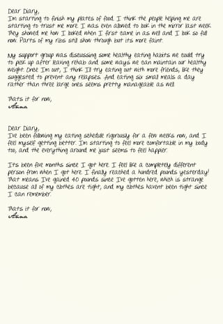 Dear  Diary,
I’m  starting  to  finish  my  plates  of  food.  I  think  the  people  helping  me  are  
starting  to  trust  me  more.  I  was  even  allowed  to  look  in  the  mirror  last  week.  
They  showed  me  how  I  looked  when  I  first  came  in  as  well  and  I  look  so  full  
now.  Parts  of  my  ribs  still  show  through  but  it’s  more  faint.


My  support  group  was  discussing  some  healthy  eating  habits  we  could  try  
to  pick  up  after  leaving  rehab  and  some  ways  we  can  maintain  our  healthy  
weight.  Once  I’m  out,  I  think  I’ll  try  eating  out  with  more  friends,  like  they  
suggested  to  prevent  any  relapses.  And  eating  six  small  meals  a  day  
rather  than  three  large  ones  seems  pretty  manageable  as  well.


That’s  it  for  now,
Anna


Dear  Diary,
I’ve  been  following  my  eating  schedule  rigorously  for  a  few  weeks  now,  and  I  
feel  myself  getting  better.  I’m  starting  to  feel  more  comfortable  in  my  body  
too,  and  the  everything  around  me  just  seems  to  feel  happier.


It’s  been  five  months  since  I  got  here.  I  feel  like  a  completely  different  
person  from  when  I  got  here.  I  finally  reached  a  hundred  pounds  yesterday!  
That  means  I’ve  gained  40  pounds  since  I’ve  gotten  here,  which  is  strange  
because  all  of  my  clothes  are  tight,  and  my  clothes  haven’t  been  tight  since  
I  can  remember.


That’s  it  for  now,
Anna
 