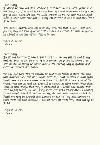 Dear  Diary,
I  haven’t  written  in  a  while  because  I  have  been  so  busy  here!  Believe  it  or  
not,  everyday  I  have  at  least  three  hours  of  social  interaction  with  girls  my  
age,  or  older  ladies  who  had  the  same  problem  as  me.  So  much  has  changed  
since  I  first  came  here  and  I  finally  KNOW  that  it  was  a  good  thing  that  
I  am  here.  


Its  been  7  months  since  my  first  day  here,  now  that  I  have  reach  105  
pounds,  they  are  letting  me  have  30  minutes  of  exercise.  It  feels  so  good  to  
be  allowed  to  exercise  without  feeling  fatigue.  


That’s  it  for  now,
Anna


Dear  Diary,
I’m  leaving  tomorrow.  I  can  go  back  home  and  see  my  friends  and  family  
and  get  back  to  life.  The  other  girls  in  support  group  are  going  home  pretty  
soon  as  well  so  today  we  spent  most  of  the  meeting  saying  goodbye  and  
exchange  numbers  and  emails.


We  also  had  some  time  to  discuss  our  last  topic:  helping  a  friend  who  may  
have  anorexia.  They  told  me  I  should  steer  my  friend  to  focus  on  small  goals.  
People  sometimes  develop  anorexia  because  they  feel  that  this  is  one  of  the  
things  they  can  be  good  at.  Instead  of  working  on  losing  weight,  they  should  
focus  on  other  things  that  they’re  interested  in.  I  should  also  assure  them  
that  keeping  healthy  is  fine.  If  my  friend  ever  finds  herself  always  wanting  
to  lose  weight,  even  if  it  isn’t  necessary,  she  would  need  someone  to  talk  to.  
People  who  may  be  anorexic  need  someone  to  talk  to.  They  need  someone  to  
make  them  feel  loved,  because  if  I’m  not  there  for  them,  they  could  end  up  like  
I  did.


That’s  it  for  now,
Anna
 