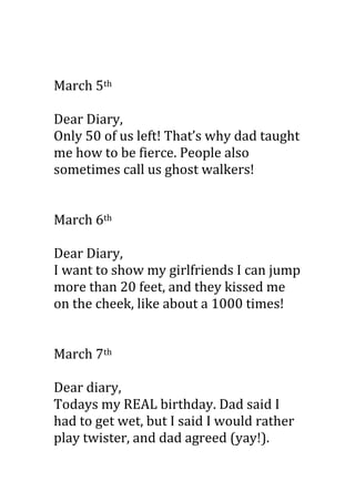 March 5th

Dear Diary,
Only 50 of us left! That’s why dad taught
me how to be fierce. People also
sometimes call us ghost walkers!


March 6th

Dear Diary,
I want to show my girlfriends I can jump
more than 20 feet, and they kissed me
on the cheek, like about a 1000 times!


March 7th

Dear diary,
Todays my REAL birthday. Dad said I
had to get wet, but I said I would rather
play twister, and dad agreed (yay!).
 